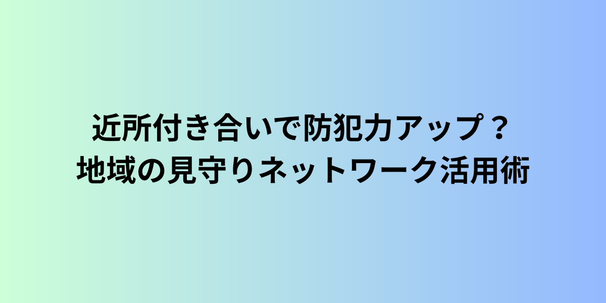 近所付き合いで防犯力アップ?地域の見守りネットワーク活用術