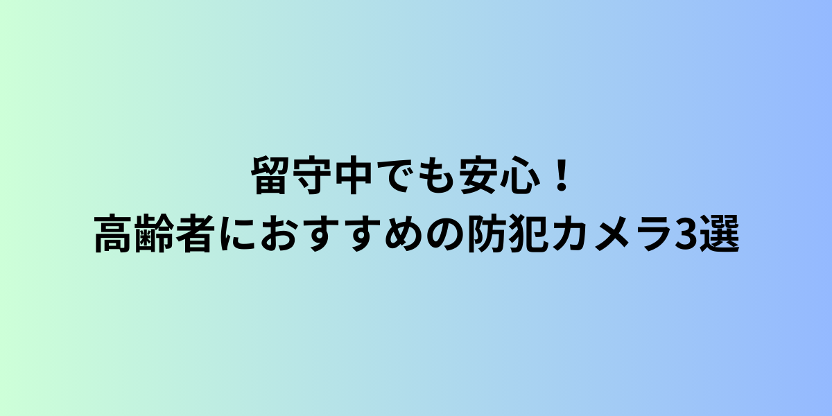 留守中でも安心！高齢者におすすめの防犯カメラ3選｜失敗しない選び方と設置のコツ
