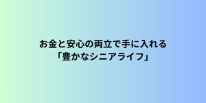 まとめ｜お金と安心の両立で手に入れる「豊かなシニアライフ」